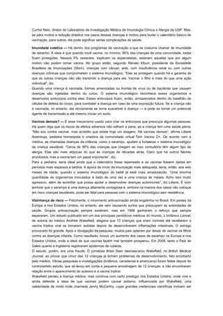 Cunha Neto, diretor do Laboratório de Investigação Médica de Imunologia Clínica e Alergia da USP. Mas,
se para muitos a redução drástica nos casos dessas doenças é motivo para burlar o calendário básico de
vacinação, para outros, ela pode significar sérias complicações de saúde.
Imunidade coletiva — Há dentro dos programas de vacinação o que se costuma chamar de imunidade
de rebanho. A ideia é que quando você vacina, no mínimo, 95% das crianças de uma comunidade, todas
ficam protegidas. Nesses 5% restantes, explicam os especialistas, estariam aquelas que por algum
motivo não podem tomar vacina. No grupo estão, segundo Renato Kfouri, presidente da Sociedade
Brasileira de Imunizações (Sbim), crianças com câncer, aids, com insuficiência renal ou com outras
doenças crônicas que comprometem o sistema imunológico. “Elas se protegem quando há a garantia de
que as outras crianças não vão transmitir a doença para ela. Vacinar o filho é mais do que uma ação
individual”, diz.
Quando uma criança é vacinada, formas amenizadas ou mortas de vírus ou de bactérias que causam
doenças são injetadas dentro do corpo. O sistema imunológico reconhece esses organismos e
desenvolve anticorpos contra eles. Esses anticorpos ficam, então, armazenados dentro do batalhão de
células de defesa do corpo, para combater a doença em caso de uma exposição futura. Se a criança não
é vacinada, no entanto, ela obviamente se torna suscetível à doença — e pode se tornar um potencial
agente de transmissão e até mesmo iniciar um surto.
Vacinas demais? — É esse mecanismo usado para criar os anticorpos que preocupa algumas pessoas.
Há quem diga que os riscos de efeitos adversos não valham a pena, se a criança tem uma saúde plena.
“Não sou contra vacinar, mas acredito que existe hoje um exagero. Há vacinas demais”, afirma Liliane
Azambuja, pediatra homeopata e criadora da comunidade virtual Tem Vacina D+. De acordo com a
médica, as chamadas doenças da infância, como o sarampo, ajudam a fortalecer o sistema imunológico
da criança saudável. “Cerca de 90% das crianças que chegam ao meu consultório têm algum tipo de
alergia. Elas são mais atópicas do que as crianças de décadas atrás. Claro que há outros fatores
envolvidos, mas a vacina tem um papel importante”, diz.
Para a pediatra, seria ideal ainda que o calendário fosse repensado e as vacinas fossem dadas em
períodos mais esparsos e tardios. A época de início da imunização mais adequada, seria, então, aos seis
meses de idade, quando o sistema imunológico do bebê já está mais amadurecido. “Uma enorme
quantidade de organismos inoculados é dado de uma vez a uma criança de meses. Acho isso muito
agressivo, além de acreditar que possa ajudar a desenvolver doenças autoimunes”, diz Liliane. É bom
lembrar que o sarampo é uma doença altamente contagiosa e, embora na maioria dos casos não coloque
em risco crianças saudáveis, pode ser fatal para pessoas com o sistema imunológico sem resistência.
Vizinhança de risco — Felizmente, o movimento antivacinação ainda engatinha no Brasil. Em países da
Europa e nos Estados Unidos, no entanto, ele vem causando surtos que preocupam as autoridades de
saúde. Grupos antivacinação sempre existiram, mas em 1998 ganharam o reforço que sempre
esperaram. Um estudo publicado em um dos principais periódicos médicos do mundo, o britânico Lancet,
de autoria do médico Andrew Wakefield, alegava que 12 crianças que eram normais até receberem a
vacina tríplice viral se tornaram autistas depois de desenvolverem inflamações intestinais. O estrago
provocado foi grande. Após a divulgação da pesquisa, muitos pais optaram por deixar de vacinar os filhos
contra as doenças infantis. Como resultado, houve um aumento dos casos de sarampo na Europa e nos
Estados Unidos, onde a ideia de que vacinas fazem mal também prosperou. Em 2008, tanto o País de
Gales quanto a Inglaterra registraram epidemias de rubéola.
O estudo, porém, era uma fraude. O jornalista Brian Deer desmascarou Wakefield, no British Medical
Journal, ao provar que cinco das 12 crianças já tinham problemas de desenvolvimento, fato encoberto
pelo médico. Várias pesquisas e investigações (britânica, canadense e americana) foram feitas depois do
controvertido estudo, que só levou em conta a pequena amostragem de 12 crianças, e não encontraram
relação entre o aparecimento do autismo e a vacina tríplice.
Wakefield perdeu a licença médica, mas continua com certo prestígio nos Estados Unidos, onde vive e
ainda defende a ideia de que vacinas podem causar autismo. Influenciada por Wakefield, uma
celebridade de miolo mole chamada Jenny McCarthy, cujas grandes credenciais científicas incluem ser

 