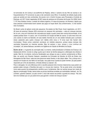 ex-namorada de Jim Carrey e ex-coelhinha da Playboy, atribui o autismo de seu filho às vacinas e vai
frequentemente à TV convencer os pais a não vacinarem seus filhos. O resultado da nefasta dupla ainda
pode ser sentido em dois continentes. De acordo com o Centro Europeu para Prevenção e Controle de
Doenças, em 2011 foram registrados 30.567 casos de sarampo em 29 países da Europa. Em 2009, foram
7.175. Nos Estados Unidos, o estado de Indiana registrou 14 casos de sarampo, em fevereiro, depois que
duas pessoas contaminadas foram assistir aos jogos do Super Bowl. Dos contaminados, 13 não haviam
sido imunizados.
No Brasil, surtos do gênero ainda são pequenos. No estado de São Paulo, foram registrados, em 2011,
26 casos de sarampo. Desses, 60% ocorreram em pessoas não vacinadas — sete em crianças menores
de um ano, cinco em indivíduos não vacinados por opção e quatro casos sem vacina documentada. Já na
capital paulista foram 13 casos, com 10 ocorrendo em função da falta de vacina. O surto teve início em
uma creche no bairro do Butantã, em seis bebês menores de um ano (idade indicada para a primeira
dose), passando para quatro crianças com idades entre cinco e 10 anos (que não haviam sido
imunizadas). “Esses surtos costumam acontecer em bolsões pequenos, porque essas crianças não
vacinadas frequentam as mesmas escolas. Mas há sempre o risco, porque o vírus continua em
circulação”, diz Jarbas Barbosa, secretário de Vigilância em Saúde do Ministério da Saúde.
Dentro da lei — A garantia da vacinação está, no entanto, institucionalizada no Estatuto da Criança e do
Adolescente (ECA). Consta no artigo quarto que é dever da família assegurar a efetivação dos direitos à
saúde. Não há, no entanto, nenhuma fiscalização que obrigue os pais a vacinar corretamente os filhos.
Mas, de acordo com Ricardo Cabezón, presidente da Comissão de Estudos do ECA da Ordem dos
Advogados de São Paulo, cabe aos pais gerenciar esses direitos, e não dispor deles. “Se a criança vier a
adoecer em função de uma falha na vacinação, isso pode levar à perda do poder familiar. Os pais podem
responder por crime de abandono, omissão dolosa ou culposa”, diz.
Para o advogado, há uma diferença entre a escolha pessoal entre diversos tratamentos (que podem ser
guiados pelas crenças e filosofias dos pais) e a recusa dos mesmos. “Só se pode tomar uma decisão
como essa quando há embasamento científico que o fundamente. Não vai vacinar porque tem medo de
alguma complicação? Então, tenha todas as provas científicas emitidas por autoridades médicas”, diz. Do
contrário, garante Cabezón, os pais correm o risco até mesmo de perder a guarda da criança. “Há uma
série de medidas que um juiz pode tomar para garantir o direito da criança à saúde.”

 