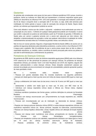 Gestantes
As grávidas são consideradas como grupo de risco para a Influenza pandêmica H1N1 porque, durante a
pandemia, dentre as mulheres em idade fértil que apresentaram a síndrome respiratória aguda grave
(SRAG) em decorrência da Influenza H1N1, 22% eram gestantes. A vacinação será realizada a partir do
dia 22 de março e enquanto durar a vacinação (até 21 de maio), ou seja, serão sete semanas para
mobilização da mulher grávida a buscar a sala de vacinação dos serviços de Saúde. Depois desse
período, as mulheres que engravidarem poderão se vacinar.
Como será utilizada a vacina que não contém o adjuvante – substância imuno-estimulante que entra na
composição de uma vacina – mulheres em qualquer idade gestacional poderão ser imunizadas. A vacina
que contém o adjuvante só poderia ser administrada a partir do 2º trimestre da gravidez. O Ministério da
Saúde optou por vacinar a gestante somente com a vacina sem adjuvante por dois motivos: não
atrapalhar a operacionalização da vacinação e evitar que qualquer intercorrência na gestação de mulher
inadvertidamente vacinada antes do 2º trimestre da gravidez viesse a ser atribuída à vacina.
Não há risco em vacinar grávidas. Segundo a Organização Mundial de Saúde (OMS) e de acordo com os
padrões de segurança declarados pelos laboratórios produtores, a vacina contra o vírus Influenza A H1N1
é segura para a gestante. Não há evidências de que a vacina possa causar dano ao feto ou afetar a
capacidade reprodutiva, ou, também, sobre a ocorrência de aborto provocado pela vacina nos países em
que esta foi administrada para o enfrentamento da pandemia.

Portadores de Doenças Crônicas
Na pandemia de 2009, dentre os casos de síndrome respiratória aguda grave (SRAG) pelo vírus Influenza
H1N1 observou-se um alto percentual de pessoas com doenças crônicas. Os portadores de doenças
respiratórias crônicas, por exemplo, foram o de maior frequência com 24,4% dos registros, seguido das
doenças cadiovasculares e outras doenças crônicas. Essas situações caracterizam pessoas que
precisam de proteção por já se encontrarem em situação de vulnerabilidade, podendo apresentar quadros
de maior gravidade e morte.
Até
o
momento
estão
incluídos
nesse
segmento:
• Pessoas com grande obesidade (Grau III), incluídas atualmente nos seguintes parâmetros:
- crianças com idade igual ou maior que dez anos com índice de massa corporal (IMC) igual ou maior que
25;
- criança e adolescente com idade maior de dez anos e menor de 18 anos com IMC igual ou maior que
35;
- adolescentes e adultos com idade igual ou maior que 18 anos, com IMC maior de 40;
• Indivíduos com doença respiratória crônica desde a infância (ex.: fibrose cística, displasia
broncopulmonar);
• Indivíduos asmáticos (portadores das formas graves, conforme definições do protocolo da Sociedade
Brasileira
de
Pneumologia;
• Indivíduos com doença neuromuscular com comprometimento da função respiratória (ex.: distrofia
neuromuscular);
• Pessoas com imunodepressão por uso de medicação ou relacionada às doenças crônicas;
•
Pessoas
com
diabetes;
• Pessoas com doença pulmonar obstrutiva crônica (DPOC) e outras doenças respiratórias crônicas com
insuficiência respiratória crônica (ex.: fibrose pulmonar, sequelas de tuberculose, pneumoconioses);
• Pessoas com doença hepática: atresia biliar, cirrose, hepatite crônica com alteração da função hepática
e/ou
terapêutica
antiviral;
• Pessoas com doença renal: insuficiência renal crônica, principalmente em doentes em diálise;
•
Pessoas
com
doença
hematológica:
hemoglobinopatias;
• Pessoas com terapêutica contínua com salicilatos, especialmente indivíduos com idade igual ou menor
que
18
anos
(ex.:
doença
reumática
auto-imune,
doença
de
Kawasaki);
•
Pessoas
portadoras
da
síndrome
clínica
de
insuficiência
cardíaca;

 