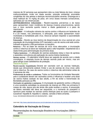 maiores de 32 semanas que apresentem dois ou mais fatores de risco: criança
institucionalizada, irmão em idade escolar, poluição ambiental, anomalias
congênitas de vias aéreas e doenças neuromusculares severas. Emprega-se a
dose habitual de 15 mg/kg de peso, em cinco doses mensais consecutivas,
aplicadas por via intramuscular.
ANTIPNEUMOCÓCICA CONJUGADA – Recém-nascidos pré-termos e de baixo
peso apresentam maior incidência de doença invasiva pneumocócica, sendo
que o risco aumenta quanto menor a idade gestacional e o peso de
nascimento.
INFLUENZA – A indicação rotineira da vacina contra o influenza em lactentes de
6 a 23 meses, nos prematuros, é reforçada, pois estes apresentam maior
morbidade e mortalidade pelo vírus. Deve-se sempre respeitar a sazonalidade
da doença.
Poliomielite – Devido ao risco teórico de disseminação do vírus vacinal em uma
população de imunodeprimidos (UTI neonatal) o uso da vacina oral está contraindicado enquianto o RN permanecer no berçário.
Rotavírus – Por se tratar de vacinas de vírus vivos atenuados, a imunização
contra o rotavírus só deve ser realizada após a alta hospitalar, respeitando-se a
idade limite para administração da primeira dose.
Tríplice bacteriana – A utilização de vacinas acelulares reduz o risco de apnéias
e episódios convulsivos pós aplicação da vacina tríplice bacteriana.
Demais vacinas – O calendário infantil deve ser seguido de acordo com a idade
cronológica. A resposta imune às demais vacinas pode ser menor, mas em
geral atinge níveis satisfatórios de proteção.
OBSERVAÇÕES
Recém-nascido hospitalizado: Deverá ser vacinado com as vacinas habituais,
desde que clinicamente estável. Evitar o uso de vacinas de vírus vivos: pólio
oral e rotavírus. No caso da vacina contra o rotavírus não administrar antes de
6 semanas de vida.
Profissionais de saúde e cuidadores: Todos os funcionários da Unidade Neonatal,
pais e cuidadores devem ser vacinados contra o influenza e receber uma dose
da vacina tríplice acelular do tipo adulto, a fim de evitar a transmissão da
Bordetella pertussis ao RN.
Vacinação em gestantes e puérperas: A imunização da gestante contra o influenza
é uma excelente estratégia na prevenção da doença em RNs nos primeiros 6
meses de vida, época que ele ainda não pode receber a vacina. A prevenção
do tétano neonatal não deve ser esquecida, e o momento do puerpério é
oportuno para receber as vacinas contra doenças para as quais a puérpera é
suscetível: hepatite B, hepatite A, rubéola, varicela e febre amarela.
Fonte: SOCIEDADE BRASILEIRA DE IMUNIZAÇÕES – SBIM

Leia mais: http://www.calendariodevacinas.com.br/calendario-de-vacinacao-de-prematuro/#ixzz24ierv7ep

Calendário de Vacinação da Criança
Recomendações da Associação Brasileira de Imunizações (SBIm) –
2010
VACINAS

 
