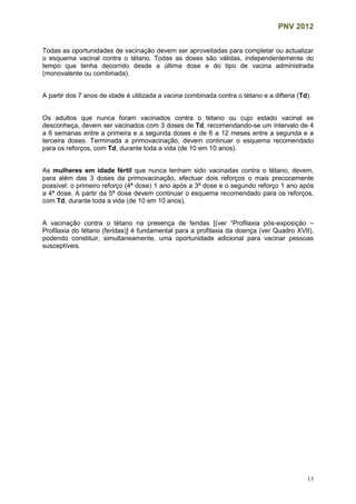 PNV 2012
13
Todas as oportunidades de vacinação devem ser aproveitadas para completar ou actualizar
o esquema vacinal contra o tétano. Todas as doses são válidas, independentemente do
tempo que tenha decorrido desde a última dose e do tipo de vacina administrada
(monovalente ou combinada).
A partir dos 7 anos de idade é utilizada a vacina combinada contra o tétano e a difteria (Td).
Os adultos que nunca foram vacinados contra o tétano ou cujo estado vacinal se
desconheça, devem ser vacinados com 3 doses de Td, recomendando-se um intervalo de 4
a 6 semanas entre a primeira e a segunda doses e de 6 a 12 meses entre a segunda e a
terceira doses. Terminada a primovacinação, devem continuar o esquema recomendado
para os reforços, com Td, durante toda a vida (de 10 em 10 anos).
As mulheres em idade fértil que nunca tenham sido vacinadas contra o tétano, devem,
para além das 3 doses da primovacinação, efectuar dois reforços o mais precocemente
possível: o primeiro reforço (4ª dose) 1 ano após a 3ª dose e o segundo reforço 1 ano após
a 4ª dose. A partir da 5ª dose devem continuar o esquema recomendado para os reforços,
com Td, durante toda a vida (de 10 em 10 anos).
A vacinação contra o tétano na presença de feridas [(ver “Profilaxia pós-exposição –
Profilaxia do tétano (feridas)] é fundamental para a profilaxia da doença (ver Quadro XVII),
podendo constituir, simultaneamente, uma oportunidade adicional para vacinar pessoas
susceptíveis.
 