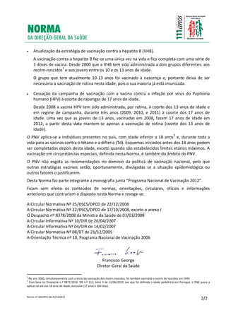 Norma nº 040/2011 de 21/12/2011
2/2
 Atualização da estratégia de vacinação contra a hepatite B (VHB).
A vacinação contra a hepatite B faz-se uma única vez na vida e fica completa com uma série de
3 doses de vacina. Desde 2000 que a VHB tem sido administrada a dois grupos diferentes: aos
recém-nascidos1
e aos jovens entre os 10 e os 13 anos de idade.
O grupo que tem atualmente 10-13 anos foi vacinado à nascença e, portanto deixa de ser
necessária a vacinação de rotina nesta idade, pois a sua maioria já está imunizada.
 Cessação da campanha de vacinação com a vacina contra a infeção por vírus do Papiloma
humano (HPV) à coorte de raparigas de 17 anos de idade.
Desde 2008 a vacina HPV tem sido administrada, por rotina, à coorte dos 13 anos de idade e
em regime de campanha, durante três anos (2009, 2010, e 2011) à coorte dos 17 anos de
idade. Uma vez que as jovens de 13 anos, vacinadas em 2008, fazem 17 anos de idade em
2012, a partir desta data mantem-se apenas a vacinação de rotina (coorte dos 13 anos de
idade).
O PNV aplica-se a indivíduos presentes no país, com idade inferior a 18 anos2
e, durante toda a
vida para as vacinas contra o tétano e a difteria (Td). Esquemas iniciados antes dos 18 anos podem
ser completados depois desta idade, exceto quando são estabelecidos limites etários máximos. A
vacinação em circunstâncias especiais, definida nesta Norma, é também do âmbito do PNV.
O PNV não esgota as recomendações no domínio da política de vacinação nacional, pelo que
outras estratégias vacinais serão, oportunamente, divulgadas se a situação epidemiológica ou
outros fatores o justificarem.
Desta Norma faz parte integrante a monografia junta “Programa Nacional de Vacinação 2012”.
Ficam sem efeito os conteúdos de normas, orientações, circulares, ofícios e informações
anteriores que contrariem o disposto nesta Norma e revoga-se:
A Circular Normativa Nº 25/DSCS/DPCD de 22/12/2008
A Circular Normativa Nº 22/DSCS/DPCD de 17/10/2008, exceto o anexo I
O Despacho nº 8378/2008 da Ministra da Saúde de 03/03/2008
A Circular Informativa Nº 10/DIR de 26/04/2007
A Circular Informativa Nº 04/DIR de 14/02/2007
A Circular Normativa Nº 08/DT de 21/12/2005
A Orientação Técnica nº 10, Programa Nacional de Vacinação 2006
Francisco George
Diretor-Geral da Saúde
1
No ano 2000, simultaneamente com o início da vacinação dos recém-nascidos, foi também vacinada a coorte de nascidos em 1999.
2
Com base no Despacho n.º 9871/2010. DR n.º 112, Série II de 11/06/2010, em que foi definida a idade pediátrica em Portugal, o PNV passa a
aplicar-se até aos 18 anos de idade, exclusive (17 anos e 364 dias).
 