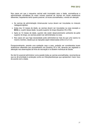 PNV 2012
37
Nos casos em que o esquema vacinal está incompleto para a idade, aconselha-se a
administração simultânea do maior número possível de vacinas em locais anatómicos
diferentes, respeitando tanto quanto possível, os locais aconselhados, e tendo em atenção:
 As vacinas de administração intramuscular nunca devem ser inoculadas no músculo
nadegueiro/glúteo;
 Antes dos 12 meses de idade, as vacinas devem ser inoculadas na coxa (excepto a
BCG) e, a partir dessa idade, na parte superior do braço (Quadros VII e VIII);
 Após os 12 meses de idade, quando não existir desenvolvimento suficiente da parte
superior do braço, as vacinas podem ser administradas na coxa;
 Nos casos em que haja necessidade pode administrar-se mais do que uma vacina no
mesmo membro, desde que as injecções sejam distanciadas entre 2,5 a 5 cm.
Excepcionalmente, perante uma avaliação caso a caso, poderão ser considerados locais
anatómicos diferentes dos aconselhados nos Quadros VII e VIII, devendo ser registada a
alteração nas observações da ficha de vacinação e no Boletim Individual de Saúde.
Se não for possível administrar numa sessão todas as vacinas aconselhadas, recomenda-se
que se dê prioridade à protecção contra as infecções/doenças que apresentem maior risco
de acordo com a idade.
 