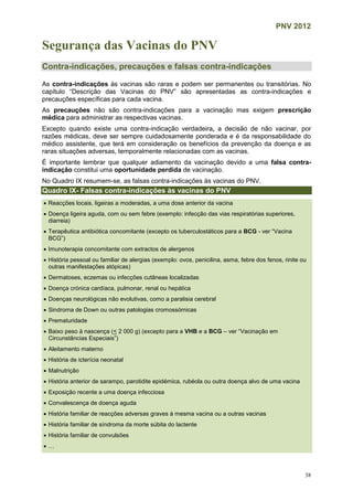 PNV 2012
38
Segurança das Vacinas do PNV
Contra-indicações, precauções e falsas contra-indicações
As contra-indicações às vacinas são raras e podem ser permanentes ou transitórias. No
capítulo “Descrição das Vacinas do PNV” são apresentadas as contra-indicações e
precauções específicas para cada vacina.
As precauções não são contra-indicações para a vacinação mas exigem prescrição
médica para administrar as respectivas vacinas.
Excepto quando existe uma contra-indicação verdadeira, a decisão de não vacinar, por
razões médicas, deve ser sempre cuidadosamente ponderada e é da responsabilidade do
médico assistente, que terá em consideração os benefícios da prevenção da doença e as
raras situações adversas, temporalmente relacionadas com as vacinas.
É importante lembrar que qualquer adiamento da vacinação devido a uma falsa contra-
indicação constitui uma oportunidade perdida de vacinação.
No Quadro IX resumem-se, as falsas contra-indicações às vacinas do PNV.
Quadro IX- Falsas contra-indicações às vacinas do PNV
 Reacções locais, ligeiras a moderadas, a uma dose anterior da vacina
 Doença ligeira aguda, com ou sem febre (exemplo: infecção das vias respiratórias superiores,
diarreia)
 Terapêutica antibiótica concomitante (excepto os tuberculostáticos para a BCG - ver “Vacina
BCG”)
 Imunoterapia concomitante com extractos de alergenos
 História pessoal ou familiar de alergias (exemplo: ovos, penicilina, asma, febre dos fenos, rinite ou
outras manifestações atópicas)
 Dermatoses, eczemas ou infecções cutâneas localizadas
 Doença crónica cardíaca, pulmonar, renal ou hepática
 Doenças neurológicas não evolutivas, como a paralisia cerebral
 Sindroma de Down ou outras patologias cromossómicas
 Prematuridade
 Baixo peso à nascença (< 2 000 g) (excepto para a VHB e a BCG – ver “Vacinação em
Circunstâncias Especiais”)
 Aleitamento materno
 História de icterícia neonatal
 Malnutrição
 História anterior de sarampo, parotidite epidémica, rubéola ou outra doença alvo de uma vacina
 Exposição recente a uma doença infecciosa
 Convalescença de doença aguda
 História familiar de reacções adversas graves à mesma vacina ou a outras vacinas
 História familiar de síndroma da morte súbita do lactente
 História familiar de convulsões
 …
 