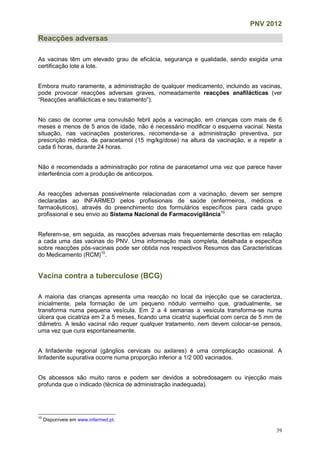 PNV 2012
39
Reacções adversas
As vacinas têm um elevado grau de eficácia, segurança e qualidade, sendo exigida uma
certificação lote a lote.
Embora muito raramente, a administração de qualquer medicamento, incluindo as vacinas,
pode provocar reacções adversas graves, nomeadamente reacções anafilácticas (ver
“Reacções anafilácticas e seu tratamento”).
No caso de ocorrer uma convulsão febril após a vacinação, em crianças com mais de 6
meses e menos de 5 anos de idade, não é necessário modificar o esquema vacinal. Nesta
situação, nas vacinações posteriores, recomenda-se a administração preventiva, por
prescrição médica, de paracetamol (15 mg/kg/dose) na altura da vacinação, e a repetir a
cada 6 horas, durante 24 horas.
Não é recomendada a administração por rotina de paracetamol uma vez que parece haver
interferência com a produção de anticorpos.
As reacções adversas possivelmente relacionadas com a vacinação, devem ser sempre
declaradas ao INFARMED pelos profissionais de saúde (enfermeiros, médicos e
farmacêuticos), através do preenchimento dos formulários específicos para cada grupo
profissional e seu envio ao Sistema Nacional de Farmacovigilância10
Referem-se, em seguida, as reacções adversas mais frequentemente descritas em relação
a cada uma das vacinas do PNV. Uma informação mais completa, detalhada e específica
sobre reacções pós-vacinais pode ser obtida nos respectivos Resumos das Características
do Medicamento (RCM)10
.
Vacina contra a tuberculose (BCG)
A maioria das crianças apresenta uma reacção no local da injecção que se caracteriza,
inicialmente, pela formação de um pequeno nódulo vermelho que, gradualmente, se
transforma numa pequena vesícula. Em 2 a 4 semanas a vesícula transforma-se numa
úlcera que cicatriza em 2 a 5 meses, ficando uma cicatriz superficial com cerca de 5 mm de
diâmetro. A lesão vacinal não requer qualquer tratamento, nem devem colocar-se pensos,
uma vez que cura espontaneamente.
A linfadenite regional (gânglios cervicais ou axilares) é uma complicação ocasional. A
linfadenite supurativa ocorre numa proporção inferior a 1/2 000 vacinados.
Os abcessos são muito raros e podem ser devidos a sobredosagem ou injecção mais
profunda que o indicado (técnica de administração inadequada).
10
Disponíveis em www.infarmed.pt.
 