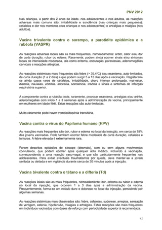 PNV 2012
42
Nas crianças, a partir dos 2 anos de idade, nos adolescentes e nos adultos, as reacções
adversas mais comuns são: irritabilidade e sonolência (nas crianças mais pequenas);
cefaleias e dor nos membros (nas crianças e nos adolescentes) e artralgias e mialgias (nos
adultos).
Vacina trivalente contra o sarampo, a parotidite epidémica e a
rubéola (VASPR)
As reacções adversas locais são as mais frequentes, nomeadamente: ardor, calor e/ou dor
de curta duração, rubor ou edema. Raramente, podem ainda ocorrer sinais e/ou sintomas
locais de intensidade moderada, tais como eritema, enduração, parestesias, adenomegálias
cervicais e reacções alérgicas.
As reacções sistémicas mais frequentes são febre (> 39,4ºC) e/ou exantema, auto-limitados,
de curta duração (1 a 2 dias) e que podem surgir 5 a 12 dias após a vacinação. Registaram-
se ainda casos raros de cefaleias, irritabilidade, choro intenso prolongado, mal-estar,
diarreia, náuseas, vómitos, anorexia, sonolência, insónia e sinais e sintomas de infecção
respiratória superior.
A componente contra a rubéola pode, raramente, provocar exantema, artralgias e/ou artrite,
adenomegalias com início 1 a 3 semanas após a administração da vacina, principalmente
em mulheres em idade fértil. Estas reacções são auto-limitadas.
Muito raramente pode haver trombocitopénia transitória.
Vacina contra o vírus do Papiloma humano (HPV)
As reacções mais frequentes são dor, rubor e edema no local da injecção, em cerca de 78%
das jovens vacinadas. Pode também ocorrer febre moderada de curta duração, cefaleias e
tonturas. A febre elevada é extremamente rara.
Foram descritos episódios de síncope (desmaio), com ou sem alguns movimentos
convulsivos, que podem ocorrer após qualquer acto médico, incluindo a vacinação,
correspondendo a uma reacção vaso-vagal, e que são particularmente frequentes nas
adolescentes. Para evitar eventuais traumatismos por queda, deve manter-se a jovem
sentada ou deitada e em vigilância durante cerca de 30 minutos após a injecção.
Vacina bivalente contra o tétano e a difteria (Td)
As reacções locais são as mais frequentes, nomeadamente: dor, eritema ou rubor e edema
no local da injecção, que ocorrem 1 a 3 dias após a administração da vacina.
Frequentemente, forma-se um nódulo duro e doloroso no local da injecção, persistindo por
algumas semanas.
As reacções sistémicas mais observadas são: febre, cefaleias, sudorese, arrepios, sensação
de vertigem, astenia, hipotensão, mialgias e artralgias. Estas reacções são mais frequentes
em indivíduos vacinados com doses de reforço com periodicidade superior à recomendada.
 