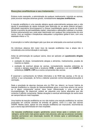 PNV 2012
43
Reacções anafilácticas e seu tratamento
Embora muito raramente, a administração de qualquer medicamento, incluindo as vacinas,
pode provocar reacções adversas graves, nomeadamente reacções anafilácticas.
A reacção anafiláctica é uma reacção alérgica aguda potencialmente perigosa para a vida
devido à possibilidade de rápida evolução para obstrução da via aérea (edema laríngeo),
dificuldade respiratória (broncospasmo) e choque (vasodilatação aguda e perda de fluidos
devido a aumento da permeabilidade capilar), associados a alterações cutâneas e mucosas.
Embora extremamente rara, pode estar relacionada com qualquer dos componentes de uma
vacina. Com as medidas e terapêuticas adequadas o prognóstico global é bom, com uma
letalidade inferior a 1%.
A prevenção é a melhor abordagem pelo que deve ser antecipada uma eventual ocorrência.
Os indivíduos atópicos têm maior risco de reacção anafiláctica mas a atopia não é
considerada uma contra-indicação à vacinação.
Antes da administração de qualquer vacina, deve ser aplicado um questionário dirigido
que inclua:
 avaliação de atopia, nomeadamente alergias a alimentos, medicamentos, picadas de
insectos ou répteis;
 avaliação de eventual alergia às vacinas, nomeadamente reacções anteriores às
vacinas e alergias específicas a leveduras (VHB), a gelatinas e ao ovo (VASPR) e a
antibióticos (VASPR e VIP) ou a outros componentes das vacinas.
É essencial o conhecimento do folheto informativo e do RCM das vacinas, a fim de se
verificar a sua composição, de forma a detectar possíveis contra-indicações/precauções à
vacinação.
Dada a gravidade de algumas doenças alvo do PNV (ex. tétano), se houver história de
reacção anafiláctica ou reacção de hipersensibilidade grave a uma dose anterior da vacina
ou a algum componente vacinal, deve haver referenciação a uma consulta de
imunoalergologia. Se disponível, poderá ser adquirida uma vacina alternativa que não
contenha o referido componente. Nestas situações a eventual administração da vacina deve
ser sempre feita em meio hospitalar.
Uma história de reacção anafiláctica ao ovo não implica uma reacção anafiláctica às vacinas
produzidas em culturas celulares de embrião de galinha, como é o caso das vacinas
VASPR. Nestes casos, apesar de uma reacção anafiláctica ser improvável, recomenda-se
que a vacina seja administrada em meio hospitalar.
As reacções anafilácticas surgem, geralmente, pouco tempo após o contacto com o
alergeno, sendo tanto mais graves quanto mais precoces, pelo que as pessoas vacinadas
deverão permanecer sob observação durante 30 minutos após a administração de
qualquer vacina.
 
