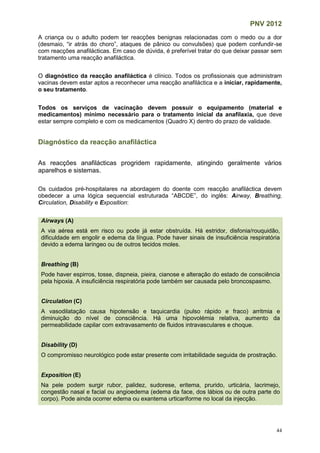 PNV 2012
44
A criança ou o adulto podem ter reacções benignas relacionadas com o medo ou a dor
(desmaio, “ir atrás do choro”, ataques de pânico ou convulsões) que podem confundir-se
com reacções anafilácticas. Em caso de dúvida, é preferível tratar do que deixar passar sem
tratamento uma reacção anafiláctica.
O diagnóstico da reacção anafiláctica é clínico. Todos os profissionais que administram
vacinas devem estar aptos a reconhecer uma reacção anafiláctica e a iniciar, rapidamente,
o seu tratamento.
Todos os serviços de vacinação devem possuir o equipamento (material e
medicamentos) mínimo necessário para o tratamento inicial da anafilaxia, que deve
estar sempre completo e com os medicamentos (Quadro X) dentro do prazo de validade.
Diagnóstico da reacção anafiláctica
As reacções anafilácticas progridem rapidamente, atingindo geralmente vários
aparelhos e sistemas.
Os cuidados pré-hospitalares na abordagem do doente com reacção anafiláctica devem
obedecer a uma lógica sequencial estruturada “ABCDE”, do inglês: Airway, Breathing,
Circulation, Disability e Exposition:
Airways (A)
A via aérea está em risco ou pode já estar obstruída. Há estridor, disfonia/rouquidão,
dificuldade em engolir e edema da língua. Pode haver sinais de insuficiência respiratória
devido a edema laríngeo ou de outros tecidos moles.
Breathing (B)
Pode haver espirros, tosse, dispneia, pieira, cianose e alteração do estado de consciência
pela hipoxia. A insuficiência respiratória pode também ser causada pelo broncospasmo.
Circulation (C)
A vasodilatação causa hipotensão e taquicardia (pulso rápido e fraco) arritmia e
diminuição do nível de consciência. Há uma hipovolémia relativa, aumento da
permeabilidade capilar com extravasamento de fluidos intravasculares e choque.
Disability (D)
O compromisso neurológico pode estar presente com irritabilidade seguida de prostração.
Exposition (E)
Na pele podem surgir rubor, palidez, sudorese, eritema, prurido, urticária, lacrimejo,
congestão nasal e facial ou angioedema (edema da face, dos lábios ou de outra parte do
corpo). Pode ainda ocorrer edema ou exantema urticariforme no local da injecção.
 