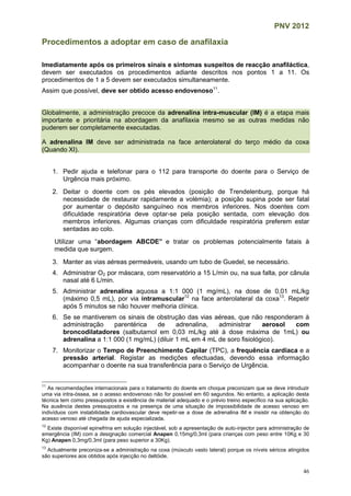 PNV 2012
46
Procedimentos a adoptar em caso de anafilaxia
Imediatamente após os primeiros sinais e sintomas suspeitos de reacção anafiláctica,
devem ser executados os procedimentos adiante descritos nos pontos 1 a 11. Os
procedimentos de 1 a 5 devem ser executados simultaneamente.
Assim que possível, deve ser obtido acesso endovenoso11
.
Globalmente, a administração precoce da adrenalina intra-muscular (IM) é a etapa mais
importante e prioritária na abordagem da anafilaxia mesmo se as outras medidas não
puderem ser completamente executadas.
A adrenalina IM deve ser administrada na face anterolateral do terço médio da coxa
(Quando XI).
1. Pedir ajuda e telefonar para o 112 para transporte do doente para o Serviço de
Urgência mais próximo.
2. Deitar o doente com os pés elevados (posição de Trendelenburg, porque há
necessidade de restaurar rapidamente a volémia); a posição supina pode ser fatal
por aumentar o depósito sanguíneo nos membros inferiores. Nos doentes com
dificuldade respiratória deve optar-se pela posição sentada, com elevação dos
membros inferiores. Algumas crianças com dificuldade respiratória preferem estar
sentadas ao colo.
Utilizar uma “abordagem ABCDE” e tratar os problemas potencialmente fatais à
medida que surgem.
3. Manter as vias aéreas permeáveis, usando um tubo de Guedel, se necessário.
4. Administrar O2 por máscara, com reservatório a 15 L/min ou, na sua falta, por cânula
nasal até 6 L/min.
5. Administrar adrenalina aquosa a 1:1 000 (1 mg/mL), na dose de 0,01 mL/kg
(máximo 0,5 mL), por via intramuscular12
na face anterolateral da coxa13
. Repetir
após 5 minutos se não houver melhoria clínica.
6. Se se mantiverem os sinais de obstrução das vias aéreas, que não responderam à
administração parentérica de adrenalina, administrar aerosol com
broncodilatadores (salbutamol em 0,03 mL/kg até à dose máxima de 1mL) ou
adrenalina a 1:1 000 (1 mg/mL) (diluir 1 mL em 4 mL de soro fisiológico).
7. Monitorizar o Tempo de Preenchimento Capilar (TPC), a frequência cardíaca e a
pressão arterial. Registar as medições efectuadas, devendo essa informação
acompanhar o doente na sua transferência para o Serviço de Urgência.
11
As recomendações internacionais para o tratamento do doente em choque preconizam que se deve introduzir
uma via intra-óssea, se o acesso endovenoso não for possível em 60 segundos. No entanto, a aplicação desta
técnica tem como pressupostos a existência de material adequado e o prévio treino específico na sua aplicação.
Na ausência destes pressupostos e na presença de uma situação de impossibilidade de acesso venoso em
indivíduos com instabilidade cardiovascular deve repetir-se a dose de adrenalina IM e insistir na obtenção do
acesso venoso até chegada de ajuda especializada.
12
Existe disponível epinefrina em solução injectável, sob a apresentação de auto-injector para administração de
emergência (IM) com a designação comercial Anapen 0,15mg/0,3ml (para crianças com peso entre 10Kg e 30
Kg) Anapen 0,3mg/0,3ml (para peso superior a 30Kg).
13
Actualmente preconiza-se a administração na coxa (músculo vasto lateral) porque os níveis séricos atingidos
são superiores aos obtidos após injecção no deltóide.
 