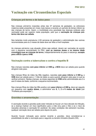 PNV 2012
49
Vacinação em Circunstâncias Especiais
Crianças pré-termo e de baixo peso
Nas crianças pré-termo (nascidas antes das 37 semanas de gestação), os anticorpos
maternos estão presentes em níveis mais baixos e durante um período de tempo inferior ao
das crianças de termo. Assim, a morbilidade e/ou gravidade das doenças evitáveis pela
vacinação pode ser superior nesta população, pelo que a vacinação de crianças pré-
termo não deve ser adiada.
Nos lactentes muito prematuros (<28 semanas de gestação) a administração das vacinas
recomendadas para os 2 meses de idade deve ser feita a nível hospitalar.
As crianças pré-termo cuja situação clínica seja estável, devem ser vacinadas de acordo
com o esquema recomendado no PNV, com as mesmas doses e na mesma idade
cronológica que as crianças de termo, independentemente do peso à nascença, excepto
para a BCG e para a VHB.
Vacinação contra a tuberculose e contra a hepatite B
Nas crianças nascidas com peso inferior a 2 000 g, a BCG deve ser adiada para quando
atingirem este peso.
Nas crianças filhas de mães Ag HBs negativo, nascidas com peso inferior a 2 000 g, a
VHB deve ser adiada para o 1 mês de idade ou para quando atingirem este peso (o que se
verificar primeiro). Nestas crianças, as doses seguintes de VHB serão administradas aos 2 e
aos 6 meses de idade, conforme o esquema recomendado.
Nas crianças filhas de mães Ag HBs positivo com peso inferior a 2 000 g, deve ser seguido
um esquema com quatro doses, a administrar aos 0, 1, 2 e 6 meses de idade (ver
“Profilaxia pós-exposição”) .
Gravidez e amamentação
A vacinação durante a gravidez pode estar indicada se houver um risco elevado de infecção,
se a doença implicar um risco significativo para a mãe e/ou para o feto e se o risco de
reacções adversas à vacinação for aceitável. Se estas condições não estiverem reunidas,
qualquer vacinação deve ser adiada para depois do parto.
Quando houver indicação para vacinar durante a gravidez, deve considerar-se a
possibilidade de adiar a vacinação para o segundo ou terceiro trimestre (Quadro XIII).
 