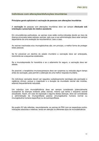 PNV 2012
52
Indivíduos com alterações/disfunções imunitárias
Princípios gerais aplicáveis à vacinação de pessoas com alterações imunitárias
A vacinação de pessoas com alterações imunitárias deve ser sempre efectuada sob
orientação e prescrição do médico assistente.
Em circunstâncias particulares, as vacinas vivas estão contra-indicadas devido ao risco de
doença provocada pelas estirpes vacinais, pelo que a sua administração deve estar sempre
dependente de uma avaliação de risco/benefício, caso a caso.
As vacinas inactivadas e/ou imunoglobulinas são, em princípio, a melhor forma de proteger
estas pessoas.
Se for previsível um declínio do estado imunitário a vacinação deve ser antecipada,
recorrendo-se a esquemas acelerados.
Se a imunodepressão for transitória e se o adiamento for seguro, a vacinação deve ser
adiada.
Se possível, a terapêutica imunossupressora deve ser suspensa ou reduzida algum tempo
antes da vacinação, para permitir a obtenção de uma melhor resposta imunitária.
Os indivíduos vacinados devem ser seguidos cuidadosamente (serologia pós-vacinação e
vigilância clínica), porque a magnitude e a duração da imunidade vacinal são incertas,
estando frequentemente reduzidas.
Um indivíduo com imunodeficiência deve ser sempre considerado potencialmente
susceptível às doenças evitáveis pelas vacinas, mesmo que tenha o esquema vacinal
actualizado. Assim, em caso de exposição a alguma destas doenças, deve ser considerada
a administração de imunoprofilaxia passiva (imunoglobulina humana normal ou
imunoglobulina humana específica) ou de quimioprofilaxia.
No quadro XV são referidas, resumidamente, as vacinas do PNV com as respectivas contra-
indicações absolutas e relativas, tendo em atenção os diferentes tipos de imunodeficiência.
 