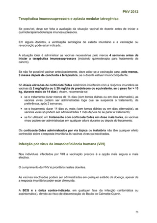 PNV 2012
56
Terapêutica imunossupressora e aplasia medular iatrogénica
Se possível, deve ser feita a avaliação da situação vacinal do doente antes de iniciar a
quimioterapia/radioterapia imunossupressora.
Em alguns doentes, a verificação serológica do estado imunitário e a vacinação ou
revacinação pode estar indicada.
A situação ideal é administrar as vacinas necessárias pelo menos 4 semanas antes de
iniciar a terapêutica imunossupressora (incluindo quimioterapia para tratamento de
cancro).
Se não for possível vacinar antecipadamente, deve adiar-se a vacinação para, pelo menos,
3 meses depois de concluída a terapêutica, se o doente estiver imunocompetente.
Só doses elevadas de corticosteróides sistémicos interferem com a resposta imunitária às
vacinas (≥ 2 mg/kg/dia ou ≥ 20 mg/dia de prednisona ou equivalente, se o peso for > 10
kg, durante mais de 14 dias). Assim, recomenda-se:
 se o tratamento durar menos de 14 dias (com tomas diárias ou em dias alternados), as
vacinas vivas podem ser administradas logo que se suspenda o tratamento, de
preferência, após 2 semanas;
 se o tratamento durar 14 dias ou mais (com tomas diárias ou em dias alternados), as
vacinas vivas só podem ser administradas 1 mês depois de se parar o tratamento;
 se for utilizado um tratamento com corticosteróides em dose mais baixa, as vacinas
vivas podem ser administradas em qualquer altura durante ou depois do tratamento.
Os corticosteróides administrados por via tópica ou inalatória não têm qualquer efeito
conhecido sobre a resposta imunitária às vacinas vivas ou inactivadas.
Infecção por vírus da imunodeficiência humana (VIH)
Nos indivíduos infectados por VIH a vacinação precoce é a opção mais segura e mais
efectiva.
O cumprimento do PNV é prioritário nestes doentes.
As vacinas inactivadas podem ser administradas em qualquer estádio da doença, apesar de
a resposta imunitária poder estar diminuída.
A BCG é a única contra-indicada, em qualquer fase da infecção (sintomática ou
assintomática), devido ao risco de disseminação do Bacilo de Calmette-Guerin.
 