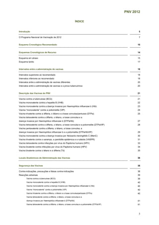 PNV 2012
3
ÍNDICE
Introdução 5
O Programa Nacional de Vacinação de 2012 7
Esquema Cronológico Recomendado 10
Esquemas Cronológicos de Recurso 14
Esquema em atraso 15
Esquema tardio 17
Intervalos entre a administração de vacinas 18
Intervalos superiores ao recomendado 18
Intervalos inferiores ao recomendado 18
Intervalos entre a administração de vacinas diferentes 20
Intervalos entre a administração de vacinas e a prova tuberculínica 20
Descrição das Vacinas do PNV 21
Vacina contra a tuberculose (BCG) 21
Vacina monovalente contra a hepatite B (VHB) 22
Vacina monovalente contra a doença invasiva por Haemophilus influenzae b (Hib) 23
Vacina “monovalente” contra a poliomielite (VIP) 24
Vacina trivalente contra a difteria, o tétano e a tosse convulsa/pertussis (DTPa) 25
Vacina tetravalente contra a difteria, o tétano, a tosse convulsa e a
doença invasiva por Haemophilus influenzae b (DTPaHib) 27
Vacina tetravalente contra a difteria, o tétano, a tosse convulsa e a poliomielite (DTPaVIP) 28
Vacina pentavalente contra a difteria, o tétano, a tosse convulsa, a
doença invasiva por Haemophilus influenzae b e a poliomielite (DTPaHibVIP) 29
Vacina monovalente contra a doença invasiva por Neisseria meningitidis C (MenC) 30
Vacina trivalente contra o sarampo, a parotidite epidémica e a rubéola (VASPR) 31
Vacina tetravalente contra infecções por vírus do Papiloma humano (HPV) 33
Vacina bivalente contra infecções por vírus do Papiloma humano (HPV) 34
Vacina bivalente contra o tétano e a difteria (Td) 35
Locais Anatómicos de Administração das Vacinas 36
Segurança das Vacinas 38
Contra-indicações, precauções e falsas contra-indicações 38
Reacções adversas 39
Vacina contra a tuberculose (BCG) 39
Vacina monovalente contra a hepatite B (VHB) 40
Vacina monovalente contra a doença invasiva por Haemophilus influenzae b (Hib) 40
Vacina “monovalente” contra a poliomielite (VIP) 40
Vacina trivalente contra a difteria, o tétano e a tosse convulsa/pertussis (DTPa) 40
Vacina tetravalente contra a difteria, o tétano, a tosse convulsa e a
doença invasiva por Haemophilus influenzae b (DTPaHib) 41
Vacina tetravalente contra a difteria, o tétano, a tosse convulsa e a poliomielite (DTPaVIP) 41
 