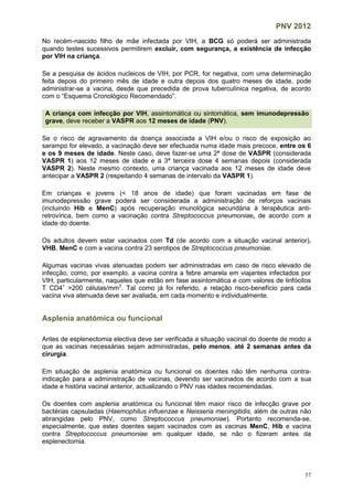 PNV 2012
57
No recém-nascido filho de mãe infectada por VIH, a BCG só poderá ser administrada
quando testes sucessivos permitirem excluir, com segurança, a existência de infecção
por VIH na criança.
Se a pesquisa de ácidos nucleicos de VIH, por PCR, for negativa, com uma determinação
feita depois do primeiro mês de idade e outra depois dos quatro meses de idade, pode
administrar-se a vacina, desde que precedida de prova tuberculínica negativa, de acordo
com o “Esquema Cronológico Recomendado”.
A criança com infecção por VIH, assintomática ou sintomática, sem imunodepressão
grave, deve receber a VASPR aos 12 meses de idade (PNV).
Se o risco de agravamento da doença associada a VIH e/ou o risco de exposição ao
sarampo for elevado, a vacinação deve ser efectuada numa idade mais precoce, entre os 6
e os 9 meses de idade. Neste caso, deve fazer-se uma 2ª dose de VASPR (considerada
VASPR 1) aos 12 meses de idade e a 3ª terceira dose 4 semanas depois (considerada
VASPR 2). Neste mesmo contexto, uma criança vacinada aos 12 meses de idade deve
antecipar a VASPR 2 (respeitando 4 semanas de intervalo da VASPR 1).
Em crianças e jovens (< 18 anos de idade) que foram vacinadas em fase de
imunodepressão grave poderá ser considerada a administração de reforços vacinais
(incluindo Hib e MenC) após recuperação imunológica secundária à terapêutica anti-
retrovírica, bem como a vacinação contra Streptococcus pneumoniae, de acordo com a
idade do doente.
Os adultos devem estar vacinados com Td (de acordo com a situação vacinal anterior),
VHB, MenC e com a vacina contra 23 serotipos de Streptococcus pneumoniae.
Algumas vacinas vivas atenuadas podem ser administradas em caso de risco elevado de
infecção, como, por exemplo, a vacina contra a febre amarela em viajantes infectados por
VIH, particularmente, naqueles que estão em fase assintomática e com valores de linfócitos
T CD4+
>200 células/mm3
. Tal como já foi referido, a relação risco-benefício para cada
vacina viva atenuada deve ser avaliada, em cada momento e individualmente.
Asplenia anatómica ou funcional
Antes de esplenectomia electiva deve ser verificada a situação vacinal do doente de modo a
que as vacinas necessárias sejam administradas, pelo menos, até 2 semanas antes da
cirurgia.
Em situação de asplenia anatómica ou funcional os doentes não têm nenhuma contra-
indicação para a administração de vacinas, devendo ser vacinados de acordo com a sua
idade e história vacinal anterior, actualizando o PNV nas idades recomendadas.
Os doentes com asplenia anatómica ou funcional têm maior risco de infecção grave por
bactérias capsuladas (Haemophilus influenzae e Neisseria meningitidis, além de outras não
abrangidas pelo PNV, como Streptococcus pneumoniae). Portanto recomenda-se,
especialmente, que estes doentes sejam vacinados com as vacinas MenC, Hib e vacina
contra Streptococcus pneumoniae em qualquer idade, se não o fizeram antes da
esplenectomia.
 