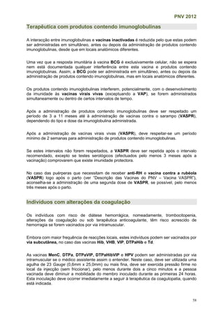 PNV 2012
58
Terapêutica com produtos contendo imunoglobulinas
A interacção entre imunoglobulinas e vacinas inactivadas é reduzida pelo que estas podem
ser administradas em simultâneo, antes ou depois da administração de produtos contendo
imunoglobulinas, desde que em locais anatómicos diferentes.
Uma vez que a resposta imunitária à vacina BCG é exclusivamente celular, não se espera
nem está documentada qualquer interferência entre esta vacina e produtos contendo
imunoglobulinas. Assim, a BCG pode ser administrada em simultâneo, antes ou depois da
administração de produtos contendo imunoglobulinas, mas em locais anatómicos diferentes.
Os produtos contendo imunoglobulinas interferem, potencialmente, com o desenvolvimento
da imunidade às vacinas virais vivas (exceptuando a VAP), se forem administrados
simultaneamente ou dentro de certos intervalos de tempo.
Após a administração de produtos contendo imunoglobulinas deve ser respeitado um
período de 3 a 11 meses até à administração de vacinas contra o sarampo (VASPR),
dependendo do tipo e dose da imunoglobulina administrada.
Após a administração de vacinas virais vivas (VASPR), deve respeitar-se um período
mínimo de 2 semanas para administração de produtos contendo imunoglobulinas.
Se estes intervalos não forem respeitados, a VASPR deve ser repetida após o intervalo
recomendado, excepto se testes serológicos (efectuados pelo menos 3 meses após a
vacinação) comprovarem que existe imunidade protectora.
No caso das puérperas que necessitam de receber anti-RH e vacina contra a rubéola
(VASPR) logo após o parto (ver “Descrição das Vacinas do PNV – Vacina VASPR”),
aconselha-se a administração de uma segunda dose de VASPR, se possível, pelo menos
três meses após o parto.
Indivíduos com alterações da coagulação
Os indivíduos com risco de diátese hemorrágica, nomeadamente, trombocitopenia,
alterações da coagulação ou sob terapêutica anticoagulante, têm risco acrescido de
hemorragia se forem vacinados por via intramuscular.
Embora com maior frequência de reacções locais, estes indivíduos podem ser vacinados por
via subcutânea, no caso das vacinas Hib, VHB, VIP, DTPaHib e Td.
As vacinas MenC, DTPa, DTPaVIP, DTPaHibVIP e HPV podem ser administradas por via
intramuscular se o médico assistente assim o entender. Neste caso, deve ser utilizada uma
agulha de 23 Gauge (0,6mm x 25,0mm) ou mais fina, deve ser exercida pressão firme no
local da injecção (sem friccionar), pelo menos durante dois a cinco minutos e a pessoa
vacinada deve diminuir a mobilidade do membro inoculado durante as primeiras 24 horas.
Esta inoculação deve ocorrer imediatamente a seguir à terapêutica da coagulopatia, quando
está indicada.
 