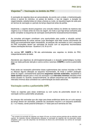 PNV 2012
59
Viajantes15
– Vacinação no âmbito do PNV
A vacinação de viajantes deve ser personalizada, de acordo com a idade, a história/situação
clínica e vacinal do indivíduo, os países de destino, o tipo de viagem, a duração da
viagem/estadia, estadia/visitas em áreas urbanas ou rurais, os requisitos legais de cada país
em termos de vacinação e o período de tempo disponível antes da partida.
Idealmente, o viajante deverá programar uma consulta médica (no âmbito da medicina das
viagens) 2 ou 3 meses antes do início da viagem, de modo a que haja tempo suficiente para
poder completar os esquemas de vacinação eventualmente necessários/recomendados.
As consultas pré-viagem constituem uma oportunidade para avaliar a situação vacinal.
Independentemente de outras vacinas (cuja abordagem será feita noutros documentos da
DGS) que eventualmente sejam necessárias, as pessoas não vacinadas ou com o esquema
do PNV incompleto devem ser vacinadas de acordo com os esquemas recomendados
nestas orientações técnicas - Quadros II, III, III a) e IV.
As vacinas VIP, VASPR e Td são administradas aos viajantes no âmbito do PNV,
independentemente da idade.
Atendendo aos objectivos de eliminação/erradicação e à situação epidemiológica mundial,
deve ser dada particular atenção à vacina contra o sarampo (VASPR) e contra a poliomielite
(VIP).
Pode ainda ser necessário administrar doses suplementares das vacinas incluídas no PNV
ou efectuar alguma alteração ao esquema recomendado, de modo a conferir protecção
antes da viagem, nomeadamente aplicando esquemas vacinais acelerados, respeitando a
idade mínima indicada para o início da vacinação e os intervalos mínimos indicados entre
doses (Quadro V). Quando, excepcionalmente, se utilizam esquemas que não respeitam os
intervalos mínimos deve considerar-se a administração de doses adicionais.
Vacinação contra a poliomielite (VIP)
Todos os viajantes para áreas endémicas ou com surtos de poliomielite devem ter a
vacinação contra a poliomielite actualizada.
As crianças não vacinadas que vão viajar para áreas endémicas dentro de um curto espaço
de tempo devem ser vacinadas, podendo ser necessário recorrer a um esquema acelerado
(0, 1 e 2 meses), sendo possível antecipar a 1ª dose para as 6 semanas de vida.
15
No contexto da vacinação de viajantes com idade ≥18 anos, as únicas vacinas gratuitas são as referidas neste
capítulo. As restantes vacinas habitualmente utilizadas na vacinação de viajantes são de prescrição médica
obrigatória, após o que são adquiridas nas farmácias de oficina e/ou administradas nos centros de vacinação
internacional.
 