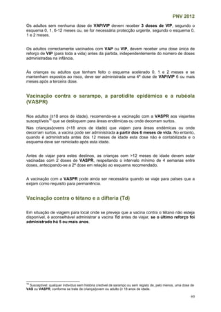 PNV 2012
60
Os adultos sem nenhuma dose de VAP/VIP devem receber 3 doses de VIP, segundo o
esquema 0, 1, 6-12 meses ou, se for necessária protecção urgente, segundo o esquema 0,
1 e 2 meses.
Os adultos correctamente vacinados com VAP ou VIP, devem receber uma dose única de
reforço de VIP (para toda a vida) antes da partida, independentemente do número de doses
administradas na infância.
Às crianças ou adultos que tenham feito o esquema acelerado 0, 1 e 2 meses e se
mantenham expostos ao risco, deve ser administrada uma 4ª dose de VAP/VIP 6 ou mais
meses após a terceira dose.
Vacinação contra o sarampo, a parotidite epidémica e a rubéola
(VASPR)
Nos adultos (≥18 anos de idade), recomenda-se a vacinação com a VASPR aos viajantes
susceptíveis16
que se desloquem para áreas endémicas ou onde decorram surtos.
Nas crianças/jovens (<18 anos de idade) que viajem para áreas endémicas ou onde
decorram surtos, a vacina pode ser administrada a partir dos 6 meses de vida. No entanto,
quando é administrada antes dos 12 meses de idade esta dose não é contabilizada e o
esquema deve ser reiniciado após esta idade.
Antes de viajar para estes destinos, as crianças com >12 meses de idade devem estar
vacinadas com 2 doses de VASPR, respeitando o intervalo mínimo de 4 semanas entre
doses, antecipando-se a 2ª dose em relação ao esquema recomendado.
A vacinação com a VASPR pode ainda ser necessária quando se viaje para países que a
exijam como requisito para permanência.
Vacinação contra o tétano e a difteria (Td)
Em situação de viagem para local onde se preveja que a vacina contra o tétano não esteja
disponível, é aconselhável administrar a vacina Td antes de viajar, se o último reforço foi
administrado há 5 ou mais anos.
16
Susceptível: qualquer indivíduo sem história credível de sarampo ou sem registo de, pelo menos, uma dose de
VAS ou VASPR, conforme se trate de criança/jovem ou adulto (≥ 18 anos de idade.
 
