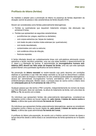 PNV 2012
64
Profilaxia do tétano (feridas)
As medidas a adoptar para a prevenção do tétano na presença de feridas dependem da
situação vacinal da pessoa e das características da ferida (Quadro XVIII).
Devem ser consideradas como feridas potencialmente tetanogénicas:
 Feridas ou queimaduras que requeiram tratamento cirúrgico, não efectuado nas
primeiras 6 horas;
 Feridas que apresentem as seguintes características:
- punctiformes (ex: pregos, espinhos ou dentadas);
- com corpos estranhos (ex: farpas de madeira);
- com lesão da pele e tecidos moles extensas (ex: queimaduras);
- com tecido desvitalizado;
- contaminadas com solo ou estrume;
- com evidência clínica de infecção;
- fracturas expostas.
A ferida infectada deverá ser cuidadosamente limpa com anti-sépticos eliminando corpos
estranhos e tecido necrótico presentes, uma vez que estes facilitam o desenvolvimento de
C. tetani e a libertação de toxinas. A administração de imunoglobulina humana anti-
tetânica (IHT) deverá ser feita antes da limpeza da ferida, uma vez que esta operação
poderá libertar uma quantidade significativa de toxina tetânica.
Na prevenção do tétano neonatal no recém-nascido cujo parto decorreu em condições
sépticas ou ignoradas e cuja mãe não esteja vacinada ou da qual se desconhece o estado
vacinal, para além da limpeza e tratamento do coto umbilical (potencialmente tetanogénico),
deverá ser administrada imunoglobulina humana anti-tetânica (IHT) e considerada a
antibioticoterapia adequada. Nestes casos, a primeira dose da vacina contra o tétano deve
ser antecipada para as 4 a 6 semanas de vida (DTPa).
Qualquer pessoa que não tenha o PNV cumprido, independentemente do número de doses
que tiver efectuado, deve ser vacinada, na altura do tratamento da ferida, com uma dose de
DTPa ou Td, de acordo com a idade.
Os indivíduos que apresentem feridas não potencialmente tetanogénicas, consideram-se
protegidos contra o tétano se houver registo de, pelo menos, 3 doses de vacina contra o
tétano, a última das quais administrada há menos de 10 anos.
Os indivíduos que apresentem feridas potencialmente tetanogénicas, apenas se consideram
protegidos contra o tétano se houver registo de, pelo menos, 3 doses de vacina contra o
tétano, a última das quais administrada há menos de 5 anos.
A profilaxia do tétano pós-exposição, de acordo com a história vacinal (número de doses e
tempo decorrido desde a última dose) e as características da ferida apresenta-se no Quadro
XVIII.
 