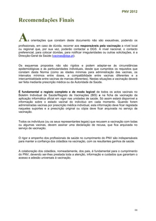 PNV 2012
66
Recomendações Finais
As orientações que constam deste documento não são exaustivas, podendo os
profissionais, em caso de dúvida, recorrer aos responsáveis pela vacinação a nível local
ou regional que, por sua vez, poderão contactar a DGS. A nível nacional, o contacto
preferencial, para colocar dúvidas, para notificar irregularidades ou outras solicitações, é a
Direcção-Geral da Saúde (vacinas@dgs.pt).
Os esquemas propostos não são rígidos e podem adaptar-se às circunstâncias
epidemiológicas e às particularidades individuais, desde que cumpridos os requisitos que
constam desta Norma (como as idades mínimas para administração das vacinas, os
intervalos mínimos entre doses, a compatibilidade entre vacinas diferentes e a
intercambialidade entre vacinas de marcas diferentes). Nestas situações a vacinação deverá
ser feita mediante prescrição médica ou da Autoridade de Saúde.
É fundamental o registo completo e de modo legível de todos os actos vacinais no
Boletim Individual de Saúde/Registo de Vacinações (BIS) e na ficha de vacinação da
aplicação informática oficial em vigor nas unidades de saúde. Só assim estará disponível a
informação sobre o estado vacinal do indivíduo em cada momento. Quando forem
administradas vacinas por prescrição médica individual, esta informação deve ficar registada
naqueles suportes e a prescrição original ou cópia deve ficar arquivada no serviço de
vacinação.
Todos os indivíduos (ou os seus representantes legais) que recusem a vacinação com todas
ou algumas vacinas, devem assinar uma declaração de recusa, que fica arquivada no
serviço de vacinação.
O rigor e empenho dos profissionais de saúde no cumprimento do PNV são indispensáveis
para manter a confiança dos cidadãos na vacinação, com os resultantes ganhos de saúde.
A colaboração dos cidadãos, nomeadamente, dos pais, é fundamental para o cumprimento
do PNV, devendo ser-lhes prestada toda a atenção, informação e cuidados que garantam o
acesso e adesão universais à vacinação.
 