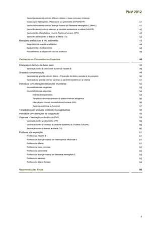 PNV 2012
4
Vacina pentavalente contra a difteria, o tétano, a tosse convulsa, a doença
invasiva por Haemophilus influenzae b e a poliomielite (DTPaHibVIP) 41
Vacina monovalente contra a doença invasiva por Neisseria meningitidis C (MenC) 41
Vacina trivalente contra o sarampo, a parotidite epidémica e a rubéola (VASPR) 42
Vacina contra infecções por vírus do Papiloma humano (HPV) 42
Vacina bivalente contra o tétano e a difteria (Td) 42
Reacções anafilácticas e seu tratamento 43
Diagnóstico da reacção anafiláctica 44
Equipamento e medicamentos 45
Procedimentos a adoptar em caso de anafilaxia 46
Vacinação em Circunstâncias Especiais 49
Crianças pré-termo e de baixo peso 49
Vacinação contra a tuberculose e contra a hepatite B 49
Gravidez e amamentação 49
Vacinação da grávida contra o tétano – Prevenção do tétano neonatal e do puerpério 50
Vacinação da grávida contra o sarampo, a parotidite epidémica e a rubéola 51
Indivíduos com alterações/disfunções imunitárias 52
Imunodeficiências congénitas 53
Imunodeficiências adquiridas 54
Doentes transplantados 54
Terapêutica imunossupressora e aplasia medular iatrogénica 56
Infecção por vírus da imnodeficiência humana (VIH) 56
Asplenia anatómica ou funcional 57
Terapêutica com produtos contendo imunoglobulinas 58
Indivíduos com alterações da coagulação 58
Viajantes – Vacinação no âmbito do PNV 59
Vacinação contra a poliomielite (VIP) 59
Vacinação contra o sarampo, a parotidite epidémica e a rubéola (VASPR) 60
Vacinação contra o tétano e a difteria (Td) 60
Profilaxia pós-exposição 61
Profilaxia da hepatite B 61
Profilaxia da doença invasiva por Haemophilus influenzae b 61
Profilaxia da difteria 61
Profilaxia da tosse convulsa 62
Profilaxia da poliomielite 62
Profilaxia da doença invasiva por Neisseria meningitidis C 63
Profilaxia do sarampo 63
Profilaxia do tétano (feridas) 64
Recomendações Finais 66
 
