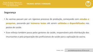 portaldeboaspraticas.iff.fiocruz.br
VACINAS: MITOS E VERDADES
Segurança
• As vacinas passam por um rigoroso processo de produção, começando com estudos e
pesquisas, passando por inúmeros testes até serem validadas e disponibilizadas nos
postos de saúde.
• Esse esforço também passa pelos gestores da saúde, responsáveis pela distribuição dos
imunizantes e pela preparação dos profissionais de saúde para a aplicação da vacina.
CONASS, 2019
 