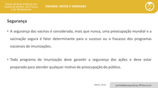 portaldeboaspraticas.iff.fiocruz.br
VACINAS: MITOS E VERDADES
Segurança
• A segurança das vacinas é considerada, mais que nunca, uma preocupação mundial e a
vacinação segura é fator determinante para o sucesso ou o fracasso dos programas
nacionais de imunizações.
• Todo programa de imunização deve garantir a segurança das ações e deve estar
preparado para atender qualquer motivo de preocupação do público.
BRASIL, 2014a
 