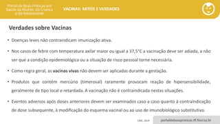 portaldeboaspraticas.iff.fiocruz.br
VACINAS: MITOS E VERDADES
• Doenças leves não contraindicam imunização ativa.
• Nos casos de febre com temperatura axilar maior ou igual a 37,5°C a vacinação deve ser adiada, a não
ser que a condição epidemiológica ou a situação de risco pessoal torne necessária.
• Como regra geral, as vacinas vivas não devem ser aplicadas durante a gestação.
• Produtos que contém mercúrio (timerosal) raramente provocam reação de hipersensibilidade,
geralmente de tipo local e retardada. A vacinação não é contraindicada nestas situações.
• Eventos adversos após doses anteriores devem ser examinados caso a caso quanto à contraindicação
de dose subsequente, à modificação do esquema vacinal ou ao uso de imunobiológico substitutivo.
CRIE, 2014
Verdades sobre Vacinas
 