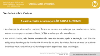 portaldeboaspraticas.iff.fiocruz.br
VACINAS: MITOS E VERDADES
Verdades sobre Vacinas
• As chances de desenvolver autismo foram as mesmas em crianças que receberam a vacina
contra o sarampo, caxumba e rubéola (SCR) e aquelas que não a receberam.
• Da mesma forma, não houve aumento do risco de autismo após a vacinação com SCR em
subgrupos de crianças de acordo com história de autismo de irmãos, fatores de risco de autismo
ou outras vacinações infantis ou durante períodos específicos após a vacinação.
Vaccines Did Not Cause Rachel's Autism – Peter J. Hotez
Hviid et. al., 2019
A vacina contra o sarampo NÃO CAUSA AUTISMO
 
