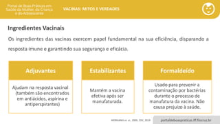 portaldeboaspraticas.iff.fiocruz.br
VACINAS: MITOS E VERDADES
Ingredientes Vacinais
MORGANO et. al., 2005; CDC, 2019
Adjuvantes
Ajudam na resposta vacinal
(também são encontrados
em antiácidos, aspirina e
antiperspirantes)
Estabilizantes
Mantém a vacina
efetiva após ser
manufaturada.
Formaldeído
Usado para prevenir a
contaminação por bactérias
durante o processo de
manufatura da vacina. Não
causa prejuízo à saúde.
Os ingredientes das vacinas exercem papel fundamental na sua eficiência, disparando a
resposta imune e garantindo sua segurança e eficácia.
 
