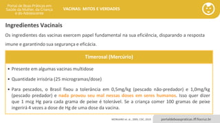 portaldeboaspraticas.iff.fiocruz.br
VACINAS: MITOS E VERDADES
Timerosal (Mercúrio)
• Presente em algumas vacinas multidose
• Quantidade irrisória (25 microgramas/dose)
• Para pescados, o Brasil fixou a tolerância em 0,5mg/kg (pescado não-predador) e 1,0mg/kg
(pescado predador) e nada provou seu mal nessas doses em seres humanos. Isso quer dizer
que 1 mcg Hg para cada grama de peixe é tolerável. Se a criança comer 100 gramas de peixe
ingerirá 4 vezes a dose de Hg de uma dose da vacina.
Ingredientes Vacinais
Os ingredientes das vacinas exercem papel fundamental na sua eficiência, disparando a resposta
imune e garantindo sua segurança e eficácia.
MORGANO et. al., 2005; CDC, 2019
 