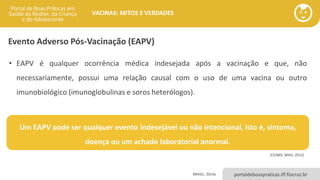 portaldeboaspraticas.iff.fiocruz.br
VACINAS: MITOS E VERDADES
Evento Adverso Pós-Vacinação (EAPV)
(CIOMS; WHO, 2012)
BRASIL, 2014a
Um EAPV pode ser qualquer evento indesejável ou não intencional, isto é, sintoma,
doença ou um achado laboratorial anormal.
• EAPV é qualquer ocorrência médica indesejada após a vacinação e que, não
necessariamente, possui uma relação causal com o uso de uma vacina ou outro
imunobiológico (imunoglobulinas e soros heterólogos).
 