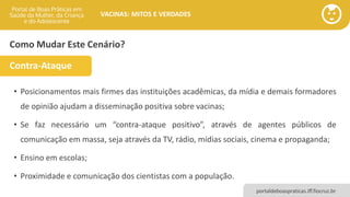 portaldeboaspraticas.iff.fiocruz.br
VACINAS: MITOS E VERDADES
Como Mudar Este Cenário?
• Posicionamentos mais firmes das instituições acadêmicas, da mídia e demais formadores
de opinião ajudam a disseminação positiva sobre vacinas;
• Se faz necessário um “contra-ataque positivo”, através de agentes públicos de
comunicação em massa, seja através da TV, rádio, mídias sociais, cinema e propaganda;
• Ensino em escolas;
• Proximidade e comunicação dos cientistas com a população.
Contra-Ataque
 