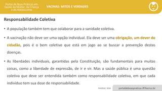 portaldeboaspraticas.iff.fiocruz.br
VACINAS: MITOS E VERDADES
Responsabilidade Coletiva
• A população também tem que colaborar para a sanidade coletiva.
• A vacinação não deve ser uma opção individual. Ela deve ser uma obrigação, um dever do
cidadão, pois é o bem coletivo que está em jogo ao se buscar a prevenção destas
doenças.
• As liberdades individuais, garantidas pela Constituição, são fundamentais para muitas
coisas, como a liberdade de expressão, de ir e vir. Mas a saúde pública é uma questão
coletiva que deve ser entendida também como responsabilidade coletiva, em que cada
indivíduo tem sua dose de responsabilidade.
FIOCRUZ, 2018
 