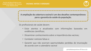 portaldeboaspraticas.iff.fiocruz.br
VACINAS: MITOS E VERDADES
Os profissionais de saúde devem:
• Estar atentos e atualizados com informações baseadas em
evidências científicas;
• Disseminar conhecimento sobre a importância das vacinas;
• Combater noticiais falsas e
• Garantir que não ocorram oportunidades perdidas de imunização
de acordo com o calendário vacinal
A ampliação da cobertura vacinal é um dos desafios contemporâneos
para a garantia da saúde da população.
 