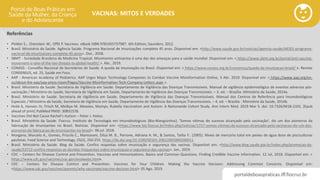 portaldeboaspraticas.iff.fiocruz.br
VACINAS: MITOS E VERDADES
Referências
• Plotkin S.; Orenstein W.; Offit P. Vaccines. eBook ISBN 9781455737987. 6th Edition, Saunders, 2012.
• Brasil. Ministério da Saúde. Agência Saúde. Programa Nacional de Imunizações completa 45 anos. Disponível em: <http://www.saude.gov.br/noticias/agencia-saude/44501-programa-
nacional-de-imunizacoes-completa-45-anos>. Out., 2018.
• SBMT - Sociedade Brasileira de Medicina Tropical. Movimento antivacina é uma das dez ameaças para a saúde mundial. Disponível em: < https://www.sbmt.org.br/portal/anti-vaccine-
movement-is-one-of-the-ten-threats-to-global-health/ >. Abr., 2019.
• CONASS - Conselho Nacional de Secretários de Saúde. A queda da imunização no Brasil. Disponível em: < https://www.conass.org.br/consensus/queda-da-imunizacao-brasil/ >. Revista
CONSENSUS, ed. 25, Saúde em Foco.
• AAP - American Academy of Pediatrics. AAP Urges Major Technology Companies to Combat Vaccine Misinformation Online, 3 Abr. 2019. Disponível em: < https://www.aap.org/en-
us/about-the-aap/aap-press-room/Pages/Vaccine-Misinformation-Tech-Company-Letters.aspx >.
• Brasil. Ministério da Saúde. Secretaria de Vigilância em Saúde. Departamento de Vigilância das Doenças Transmissíveis. Manual de vigilância epidemiológica de eventos adversos pós-
vacinação / Ministério da Saúde, Secretaria de Vigilância em Saúde, Departamento de Vigilância das Doenças Transmissíveis. – 3. ed. – Brasília: Ministério da Saúde, 2014a.
• Brasil. Ministério da Saúde. Secretaria de Vigilância em Saúde. Departamento de Vigilância das Doenças Transmissíveis. Manual dos Centros de Referência para Imunobiológicos
Especiais / Ministério da Saúde, Secretaria de Vigilância em Saúde, Departamento de Vigilância das Doenças Transmissíveis. – 4. ed. – Brasília : Ministério da Saúde, 2014b.
• Hviid A, Hansen JV, Frisch M, Melbye M. Measles, Mumps, Rubella Vaccination and Autism: A Nationwide Cohort Study. Ann Intern Med. 2019 Mar 5. doi: 10.7326/M18-2101. [Epub
ahead of print] PubMed PMID: 30831578.
• Vaccines Did Not Cause Rachel's Autism – Peter J. Hotez.
• Brasil. Ministério da Saúde. Fiocruz. Instituto de Tecnologia em Imunobiológicos (Bio-Manguinhos). ‘Somos vítimas do sucesso alcançado pela vacinação’, diz um dos pioneiros da
fabricação de imunizantes no Brasil. Notícias. Disponível em: <https://www.bio.fiocruz.br/index.php/noticias/1717-somos-vitimas-do-sucesso-alcancado-pela-vacinacao-diz-um-dos-
pioneiros-da-fabricacao-de-imunizantes-no-brasil>. 06 jul. 2018.
• Morgano, Marcelo A., Gomes, Priscila C., Mantovani, Dilza M. B., Perrone, Adriana A. M., & Santos, Talita F.. (2005). Níveis de mercúrio total em peixes de água doce de pisciculturas
paulistas. Food Science and Technology, 25(2), 250-253. https://dx.doi.org/10.1590/S0101-20612005000200011.
• Brasil. Ministério da Saúde. Blog da Saúde. Confira respostas sobre imunização e segurança das vacinas. Disponível em: <http://www.blog.saude.gov.br/index.php/promocao-da-
saude/53712-confira-respostas-as-duvidas-frequentes-sobre-imunizacao-e-seguranca-das-vacinas>. Jan., 2019.
• CDC – Centers for Disease Control and Prevention. Vaccines and Immunizations. Basics and Common Questions. Finding Credible Vaccine Information. 12 Jul, 2018. Disponível em: <
https://www.cdc.gov/vaccines/vac-gen/evalwebs.htm>.
• CDC – Centers for Disease Control and Prevention. Vaccines for Your Children. Making the Vaccine Decision: Addressing Common Concerns. Disponível em:
<https://www.cdc.gov/vaccines/parents/why-vaccinate/vaccine-decision.html> 05 Ago. 2019.
 