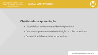 portaldeboaspraticas.iff.fiocruz.br
VACINAS: MITOS E VERDADES
Objetivos dessa apresentação:
• Disponibilizar dados sobre epidemiologia vacinal
• Descrever algumas causas da diminuição da cobertura vacinal
• Desmistificar falsas notícias sobre vacinas
 