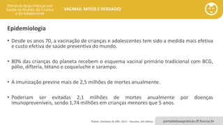 portaldeboaspraticas.iff.fiocruz.br
VACINAS: MITOS E VERDADES
Epidemiologia
• Desde os anos 70, a vacinação de crianças e adolescentes tem sido a medida mais efetiva
e custo efetiva de saúde preventiva do mundo.
• 80% das crianças do planeta recebem o esquema vacinal primário tradicional com BCG,
pólio, difteria, tétano e coqueluche e sarampo.
• A imunização previne mais de 2,5 milhões de mortes anualmente.
• Poderiam ser evitadas 2,1 milhões de mortes anualmente por doenças
imunopreveníveis, sendo 1,74 milhões em crianças menores que 5 anos.
Plotkin, Orenstein & Offit, 2013 – Vaccines, 6th Edition
 