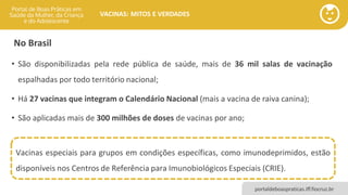 portaldeboaspraticas.iff.fiocruz.br
VACINAS: MITOS E VERDADES
No Brasil
• São disponibilizadas pela rede pública de saúde, mais de 36 mil salas de vacinação
espalhadas por todo território nacional;
• Há 27 vacinas que integram o Calendário Nacional (mais a vacina de raiva canina);
• São aplicadas mais de 300 milhões de doses de vacinas por ano;
Vacinas especiais para grupos em condições específicas, como imunodeprimidos, estão
disponíveis nos Centros de Referência para Imunobiológicos Especiais (CRIE).
 