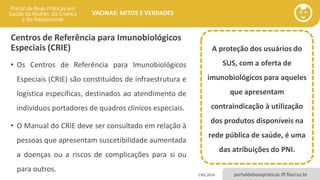 portaldeboaspraticas.iff.fiocruz.br
VACINAS: MITOS E VERDADES
Centros de Referência para Imunobiológicos
Especiais (CRIE)
• Os Centros de Referência para Imunobiológicos
Especiais (CRIE) são constituídos de infraestrutura e
logística específicas, destinados ao atendimento de
indivíduos portadores de quadros clínicos especiais.
• O Manual do CRIE deve ser consultado em relação à
pessoas que apresentam suscetibilidade aumentada
a doenças ou a riscos de complicações para si ou
para outros.
A proteção dos usuários do
SUS, com a oferta de
imunobiológicos para aqueles
que apresentam
contraindicação à utilização
dos produtos disponíveis na
rede pública de saúde, é uma
das atribuições do PNI.
CRIE,2014
 