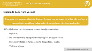portaldeboaspraticas.iff.fiocruz.br
VACINAS: MITOS E VERDADES
Queda da Cobertura Vacinal
Dificuldades que contribuem para a queda da cobertura vacinal:
• Logísticas;
• Desabastecimento de alguns imunobiológicos em alguns locais;
• Horários limitados de funcionamento dos postos de saúde;
• Violência urbana.
O desaparecimento de algumas doenças fez com que as novas gerações não tenham a
percepção da gravidade delas, subestimando importância da vacinação.
 