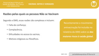 portaldeboaspraticas.iff.fiocruz.br
VACINAS: MITOS E VERDADES
Razões pelas quais as pessoas Não se Vacinam
Segundo a OMS, essas razões são complexas e incluem:
• Falta de confiança;
• Complacência;
• Dificuldades no acesso às vacinas;
• Motivos religiosos ou filosóficos.
SBMT, 2019
Recentemente o movimento
antivacinação foi incluído no
relatório da OMS sobre os dez
maiores riscos à saúde global.
 