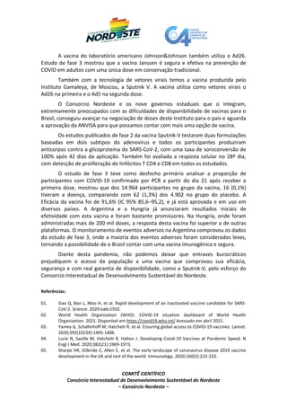 COMITÊ CIENTÍFICO
Consórcio Interestadual de Desenvolvimento Sustentável do Nordeste
– Consórcio Nordeste –
A vacina do laboratório americano Johnson&Johnson também utiliza o Ad26.
Estudo de fase 3 mostrou que a vacina Janssen é segura e efetiva na prevenção de
COVID em adultos com uma única dose em conservação tradicional.
Também com a tecnologia de vetores virais temos a vacina produzida pelo
Instituto Gamaleya, de Moscou, a Sputnik V. A vacina utiliza como vetores virais o
Ad26 na primeira e o Ad5 na segunda dose.
O Consorcio Nordeste e os nove governos estaduais que o integram,
extremamente preocupados com as dificuldades de disponibilidade de vacinas para o
Brasil, conseguiu avançar na negociação de doses deste Instituto para o país e aguarda
a aprovação da ANVISA para que possamos contar com mais uma opção de vacina.
Os estudos publicados de fase 2 da vacina Sputnik-V testaram duas formulações
baseadas em dois subtipos do adenovírus e todos os participantes produziram
anticorpos contra a glicoproteína do SARS-CoV-2, com uma taxa de soroconversão de
100% após 42 dias da aplicação. Também foi avaliada a resposta celular no 28º dia,
com detecção de proliferação de linfócitos T CD4 e CD8 em todos os estudados.
O estudo de fase 3 teve como desfecho primário analisar a proporção de
participantes com COVID-19 confirmado por PCR a partir do dia 21 após receber a
primeira dose, mostrou que dos 14.964 participantes no grupo da vacina, 16 (0,1%)
tiveram a doença, comparando com 62 (1,3%) dos 4.902 no grupo do placebo. A
Eficácia da vacina foi de 91,6% (IC 95% 85,6–95,2), e já está aprovada e em uso em
diversos países. A Argentina e a Hungria já anunciaram resultados iniciais de
efetividade com esta vacina e foram bastante promissores. Na Hungria, onde foram
administradas mais de 200 mil doses, a resposta desta vacina foi superior a de outras
plataformas. O monitoramento de eventos adversos na Argentina comprovou os dados
do estudo de fase 3, onde a maioria dos eventos adversos foram considerados leves,
tornando a possibilidade de o Brasil contar com uma vacina imunogênica e segura.
Diante desta pandemia, não podemos deixar que entraves burocráticos
prejudiquem o acesso da população a uma vacina que comprovou sua eficácia,
segurança e com real garantia de disponibilidade, como a Sputnik-V, pelo esforço do
Consorcio Interestadual de Desenvolvimento Sustentável do Nordeste.
Referências:
01. Gao Q, Bao L, Mao H, et al. Rapid development of an inactivated vaccine candidate for SARS-
CoV-2. Science. 2020:eabc1932.
02. World Health Organization (WHO). COVID‐19 situation dashboard of World Health
Organization. 2021. Disponível em https://covid19.who.int/ Acessado em abril 2021.
03. Yamey G, Schaferhoff M, Hatchett R, et al. Ensuring global access to COVID-19 vaccines. Lancet.
2020;395(10234):1405-1406.
04. Lurie N, Saville M, Hatchett R, Halton J. Developing Covid-19 Vaccines at Pandemic Speed. N
Engl J Med. 2020;382(21):1969-1973.
05. Sharpe HR, Gilbride C, Allen E, et al. The early landscape of coronavirus disease 2019 vaccine
development in the UK and rest of the world. Immunology. 2020;160(3):223-232.
 