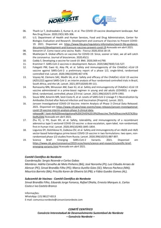 COMITÊ CIENTÍFICO
Consórcio Interestadual de Desenvolvimento Sustentável do Nordeste
– Consórcio Nordeste –
06. Thanh Le T, Andreadakis Z, Kumar A, et al. The COVID-19 vaccine development landscape. Nat
Rev Drug Discov. 2020;19(5):305-306.
07. U.S. Department of Health and Human Services, Food and Drug Administration, Center for
Biologics Evaluation and Research. Development and Licensure of Vaccines to Prevent COVID-
19. 2021. Disponível em https://www.fda.gov/regulatory-information/search-fda-guidance-
documents/development-and-licensure-vaccines-prevent-covid-19 Acessado em abril 2021.
08. Stevanim LF. Como nasce uma vacina. Radis - Fiocruz 2020;2016:18-19.
09. Mukherjee R. Global efforts on vaccines for COVID-19: Since, sooner or later, we all will catch
the coronavirus. Journal of biosciences. 2020;45(1).
10. Caddy S. Developing a vaccine for covid-19. BMJ. 2020;369:m1790.
11. Krammer F. SARS-CoV-2 vaccines in development. Nature. 2020;586(7830):516-527.
12. Folegatti PM, Ewer KJ, Aley PK, et al. Safety and immunogenicity of the ChAdOx1 nCoV-19
vaccine against SARS-CoV-2: a preliminary report of a phase 1/2, single-blind, randomised
controlled trial. Lancet. 2020;396(10249):467-478.
13. Voysey M, Clemens SAC, Madhi SA, et al. Safety and efficacy of the ChAdOx1 nCoV-19 vaccine
(AZD1222) against SARS-CoV-2: an interim analysis of four randomised controlled trials in Brazil,
South Africa, and the UK. Lancet. 2021;397(10269):99-111.
14. Ramasamy MN, Minassian AM, Ewer KJ, et al. Safety and immunogenicity of ChAdOx1 nCoV-19
vaccine administered in a prime-boost regimen in young and old adults (COV002): a single-
blind, randomised, controlled, phase 2/3 trial. Lancet. 2021;396(10267):1979-1993.
15. Souza WM, Amorim MR, Sesti-Costa R, et al. Levels of SARS-CoV-2 Lineage P.1 Neutralization by
Antibodies Elicited after Natural Infection and Vaccination [Preprint]. Lancet. 2021.
16. Janssen Investigational COVID-19 Vaccine: Interim Analysis of Phase 3 Clinical Data Released.
2021. Disponível em https://www.nih.gov/news-events/news-releases/janssen-investigational-
covid-19-vaccine-interim-analysis-phase-3-clinical-data-
released#:~:text=An%20investigational%20COVID%2D19%20vaccine,The%20vaccine%2C%20ca
lled%20Ad Acessado em abril 2021.
17. Zhu FC, Li YH, Guan XH, et al. Safety, tolerability, and immunogenicity of a recombinant
adenovirus type-5 vectored COVID-19 vaccine: a dose-escalation, open-label, non-randomised,
first-in-human trial. Lancet. 2020;395(10240):1845-1854.
18. Logunov DY, Dolzhikova IV, Zubkova OV, et al. Safety and immunogenicity of an rAd26 and rAd5
vector-based heterologous prime-boost COVID-19 vaccine in two formulations: two open, non-
randomised phase 1/2 studies from Russia. Lancet. 2020;396(10255):887-897.
19. Science Brief: Emerging SARS-CoV-2 Variants. 2021. Disponível em
https://www.cdc.gov/coronavirus/2019-ncov/more/science-and-research/scientific-brief-
emerging-variants.html Acessado em abril 2021.
Comitê Científico do Nordeste
Coordenação: Sergio Rezende e Carlos Gabas
Membros: Adélia Carvalho de Melo Pinheiro (BA); José Noronha (PI); Luiz Cláudio Arraes de
Alencar (PE); Sinval Brandão Filho (PE); Marco Aurélio Góes (SE); Marcos Pacheco (MA);
Maurício Barreto (BA); Priscilla Karen de Oliveira Sá (PB); e Fábio Guedes Gomes (AL).
Subcomitê de Vacinas - Comitê Científico do Nordeste
Sinval Brandão Filho, Eduardo Jorge Fonseca, Rafael Dhalia, Ernesto Marques Jr, Carlos
Costa e Ivo Castelo Branco
Informações:
WhatsApp: (15) 98127-8313
E-mail: comunica.nordeste@consorcionordeste.com
 