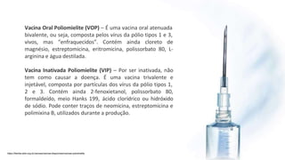 Vacina Oral Poliomielite (VOP) – É uma vacina oral atenuada
bivalente, ou seja, composta pelos vírus da pólio tipos 1 e 3,
vivos, mas “enfraquecidos”. Contém ainda cloreto de
magnésio, estreptomicina, eritromicina, polissorbato 80, L-
arginina e água destilada.
Vacina Inativada Poliomielite (VIP) – Por ser inativada, não
tem como causar a doença. É uma vacina trivalente e
injetável, composta por partículas dos vírus da pólio tipos 1,
2 e 3. Contém ainda 2-fenoxietanol, polissorbato 80,
formaldeído, meio Hanks 199, ácido clorídrico ou hidróxido
de sódio. Pode conter traços de neomicina, estreptomicina e
polimixina B, utilizados durante a produção.
https://familia.sbim.org.br/vacinas/vacinas-disponiveis/vacinas-poliomielite
 
