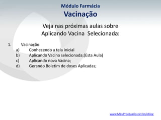 Módulo Farmácia
                              Vacinação
                  Veja nas próximas aulas sobre
                  Aplicando Vacina Selecionada:
1.      Vacinação:
     a)     Conhecendo a tela inicial
     b)     Aplicando Vacina selecionada;(Esta Aula)
     c)     Aplicando nova Vacina;
     d)     Gerando Boletim de doses Aplicadas;




                                                       www.MeuProntuario.net.br/oblog
 