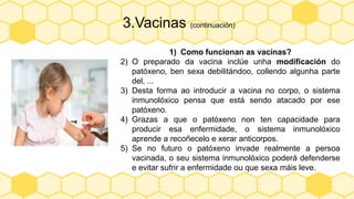 3.Vacinas (continuación)
1) Como funcionan as vacinas?
2) O preparado da vacina inclúe unha modificación do
patóxeno, ben sexa debilitándoo, collendo algunha parte
del, ...
3) Desta forma ao introducir a vacina no corpo, o sistema
inmunolóxico pensa que está sendo atacado por ese
patóxeno.
4) Grazas a que o patóxeno non ten capacidade para
producir esa enfermidade, o sistema inmunolóxico
aprende a recoñecelo e xerar anticorpos.
5) Se no futuro o patóxeno invade realmente a persoa
vacinada, o seu sistema inmunolóxico poderá defenderse
e evitar sufrir a enfermidade ou que sexa máis leve.
 