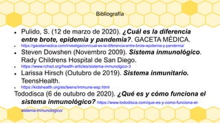 Bibliografía
 Pulido, S. (12 de marzo de 2020). ¿Cuál es la diferencia
entre brote, epidemia y pandemia?. GACETA MÉDICA.
 https://gacetamedica.com/investigacion/cual-es-la-diferencia-entre-brote-epidemia-y-pandemia/
 Steven Dowshen (Novembro 2009). Sistema inmunológico.
Rady Childrens Hospital de San Diego.
 https://www.rchsd.org/health-articles/sistema-inmunolgico-3
 Larissa Hirsch (Outubro de 2019). Sistema inmunitario.
TeensHealth.
 https://kidshealth.org/es/teens/immune-esp.html
Tododisca (6 de outubro de 2020). ¿Qué es y cómo funciona el
sistema inmunológico? https://www.tododisca.com/que-es-y-como-funciona-el-
sistema-inmunologico/
 