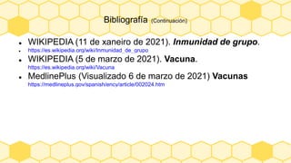 Bibliografía (Continuación)
 WIKIPEDIA (11 de xaneiro de 2021). Inmunidad de grupo.
 https://es.wikipedia.org/wiki/Inmunidad_de_grupo
 WIKIPEDIA (5 de marzo de 2021). Vacuna.
https://es.wikipedia.org/wiki/Vacuna
 MedlinePlus (Visualizado 6 de marzo de 2021) Vacunas
https://medlineplus.gov/spanish/ency/article/002024.htm
 