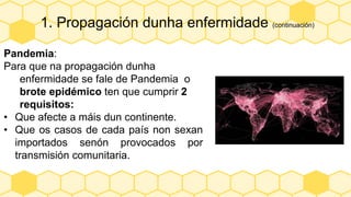 1. Propagación dunha enfermidade (continuación)
Pandemia:
Para que na propagación dunha
enfermidade se fale de Pandemia o
brote epidémico ten que cumprir 2
requisitos:
• Que afecte a máis dun continente.
• Que os casos de cada país non sexan
importados senón provocados por
transmisión comunitaria.
 