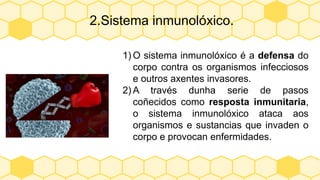 2.Sistema inmunolóxico.
1) O sistema inmunolóxico é a defensa do
corpo contra os organismos infecciosos
e outros axentes invasores.
2) A través dunha serie de pasos
coñecidos como resposta inmunitaria,
o sistema inmunolóxico ataca aos
organismos e sustancias que invaden o
corpo e provocan enfermidades.
 